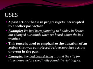 USES
 A past action that is in progress gets interrupted
by another past action.
 Example: We had been planning to holiday in France
but changed our minds when we heard about the bad
weather.
 This tense is used to emphasize the duration of an
action that was completed before another action
or event in the past.
 Example: She had been driving around the city for
three hours before she finally found the right office.
 