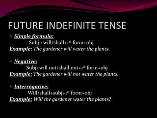 FUTURE INDEFINITE TENSE
 Simple formula:
Subj +will/shall+1st form+obj
Example: The gardener will water the plants.
 Negative:
Subj+will not/shall not+1st form+obj
Example: The gardener will not water the plants.
 Interrogative:
Will/shall+subj+1st form+obj
Example: Will the gardener water the plants?
 