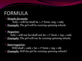 FORMULA
 Simple formula:
Subj + will be/shall be + 1st form +ing + subj
 Example: The girl will be running spinning wheels.
 Negative:
Subj + will not be/shall not be + 1st form + ing + subj
 Example: The girl will not be running spinning wheels.
 Interrogative:
Will/shall + subj + be + 1st form + ing + obj
 Example: Will the girl be running spinning wheels?
 
