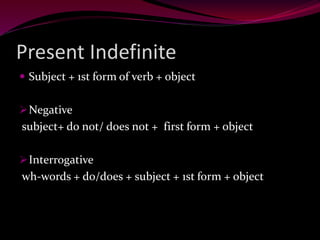 Present Indefinite
 Subject + 1st form of verb + object
Negative
subject+ do not/ does not + first form + object
Interrogative
wh-words + do/does + subject + 1st form + object
 