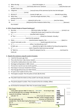 4. When the dog …………………………………..(hear) the burglars, it …………………………………..(bark).
5. Alan …………………………………..(not know) what to do. Someone …………………………………..(lock) the door and
he didn’t have a key.
6. Lifeguards …………………………………..(rescue) many of the swimmers by the time the helicopter
…………………………………..(arrive)
7. Because it …………………………………..(snow) all night, we …………………………………..(decide) to go skiing.
8. When they …………………………………..(recruit) enough volunteers, they …………………………………..(begin)
picking up the fruit.
9. Denise …………………………………..(phone) to tell us she …………………………………..(win) the lottery.
10. ………………………………………...(they/sent) all the invitations before they …………………………………..(discover)
the mistake?
4. Fill in: Present Simple or Present Continuous?
1. My sister ……………………………………….(fly) home today. Her flight ……………………………………….(arrive) in an
hour, so I ……………………………………….(leave) the house now to meet her at the airport.
2. A: “……………………………………………..(you/like) Sally’s brother.”
B: “Yes, I …………………… . I ……………………………………….(think) he is fantastic. Actually, I
……………………………………….(see) him this weekend.
3. Diana ……………………………………….(practice) piano regularly. She ……………………………………….(play) in a
concert next week, so she ……………………………………….(work) especially hard now.
4. A: “I …………………………………………..(often / not disturb) you, do I?
B: Well, you ……………………………………….(disturb) me right in the middle of my favourite programme.
5. A: “…………………………………………..(John / leave) for India tomorrow evening?
B: “Well, he ……………………………… (have) his passport, but he ……………………………………….(not have) his
ticket yet.
5. Rewrite the sentences using the words in brackets:
1. I met him five years ago. (for)
_____________________________________________________
2. This is the first time I ride a horse. (never)____________________________________________________
3. I’ve had this mobile phone since June. (last)___________________________________________________
4. She began writing books in 2005. (since) _____________________________________________________
5.

The last time I saw Ann was two months ago.(for)______________________________________________________

6.
7.
8.
9.

How long is it since you moved her? (move)__________________________________________________
How long ago did you buy your bike? (have)__________________________________________________
It’s years since I spoke to Jenny. (for) _______________________________________________________
The burglars escaped. Then the police arrived. (By the time)
_____________________________________________________________________________________
They didn’t book the tickets so they couldn’t see the play. (because)
_____________________________________________________________________________________
The pianist played in London. Then, he went to Paris for a holiday. (After)
_____________________________________________________________________________________
He finished his homework. After that, he went to bed. (when)
_____________________________________________________________________________________
He washed his hands and then he ate the sandwich. ( after)/ (before)
_____________________________________________________________________________________
_____________________________________________________________________________________

10.
11.
12.
13.

6. Read the letter. Choose the correct form of the words in capitals and fill in the gaps.

 