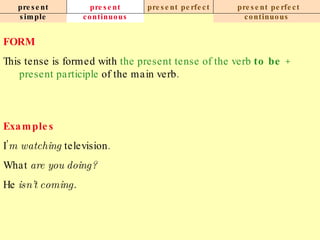 present simple present continuous present perfect present perfect continuous FORM This tense is formed with  the present tense of the verb  to be  +   present participle  of the main verb. Examples I’ m watching  television. What  are you doing? He  isn’t coming.   