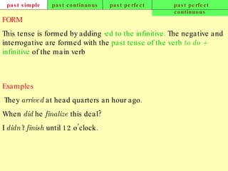past simple past continuous past perfect past perfect continuous FORM This tense is formed by adding   -ed to the infinitive .  The negative and interrogative are formed with the   past tense of the verb  to do   +  infinitive   of the main verb   Examples   They  arrived  at head quarters an hour ago. When  did  he  finalize  this deal? I  didn’t finish  until 12 o’clock.   