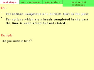 past simple past continuous past perfect past perfect continuous USE For actions completed at a definite time in the past. For actions which are already completed in the past: the time is understood but not stated. Example   Did you arrive in time?   