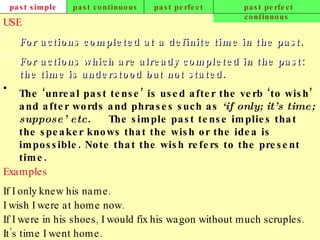 past simple past continuous past perfect past perfect continuous USE For actions completed at a definite time in the past. For actions which are already completed in the past: the time is understood but not stated.   The ‘unreal past tense’ is used after the verb ‘to wish’ and after words and phrases such as  ‘if only; it’s time; suppose’ etc.   The simple past tense implies that the speaker knows that the wish or the idea is impossible. Note that the wish refers to the present time.   Examples If I only knew his name. I wish I were at home now. If I were in his shoes, I would fix his wagon without much scruples. It’s time I went home.   