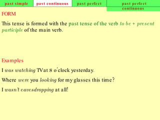 past simple past continuous past perfect past perfect continuous FORM This tense is formed with the  past tense of the verb  to be  +  present participle  of the main verb. Examples I  was watching  TV at 8 o’clock yesterday. Where  were  you  looking  for my glasses this time? I  wasn’t eavesdropping  at all!   