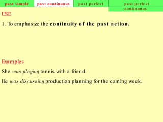 past simple past continuous past perfect past perfect continuous USE 1. To emphasize the  continuity of the past action.   Examples She  was playing  tennis with a friend. He  was discussing  production planning for the coming week.   