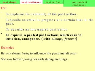 past simple past continuous past perfect past perfect continuous USE To emphasize the  continuity of the past action.   To describe an  action in progress at a certain time in the past.   To describe an interrupted past action .   To express repeated past actions which caused irritation, annoyance. ( with  always ,  forever )   Examples He  was  always  trying  to influence the personnel director. She  was  forever  paring  her nails during meetings.   