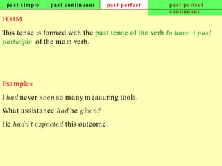 past simple past continuous past perfect past perfect continuous FORM This tense is formed with the  past tense of the verb  to have   + past participle   of the main verb. Examples I  had  never  seen  so many measuring tools. What assistance  had  he  given? He  hadn’t expected  this outcome.   