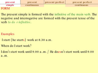 present simple present continuous present perfect present perfect continuous FORM The present simple is formed with the  infinitive of the main verb . The negative and interrogative are formed with the present tense of the verb  to do + infinitive. Examples   I start ( he start s )  work at 8.30 a.m.  When do I start work? I don’t start work until 9.00 a..m. / He do es n’t start work until 9.00 a..m. 