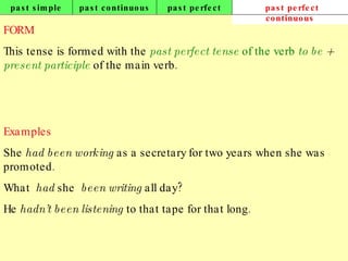 past simple past continuous past perfect past perfect continuous FORM This tense is formed with the  past perfect tense  of the verb  to be  +  present participle  of the main verb. Examples She  had been working  as a secretary for two years when she was promoted. What  had  she  been writing  all day? He  hadn’t been listening  to that tape for that long.   