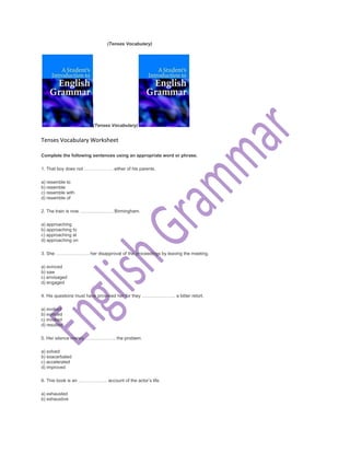 (Tenses Vocabulary)
(Tenses Vocabulary)
Tenses Vocabulary Worksheet
Complete the following sentences using an appropriate word or phrase.
1. That boy does not ………………. either of his parents.
a) resemble to
b) resemble
c) resemble with
d) resemble of
2. The train is now …………………. Birmingham.
a) approaching
b) approaching to
c) approaching at
d) approaching on
3. She …………………. her disapproval of the proceedings by leaving the meeting.
a) evinced
b) saw
c) envisaged
d) engaged
4. His questions must have provoked her for they …………………. a bitter retort.
a) evoked
b) evinced
c) invoked
d) resulted
5. Her silence merely ……………….. the problem.
a) solved
b) exacerbated
c) accelerated
d) improved
6. This book is an ………………. account of the actor’s life.
a) exhausted
b) exhaustive
 