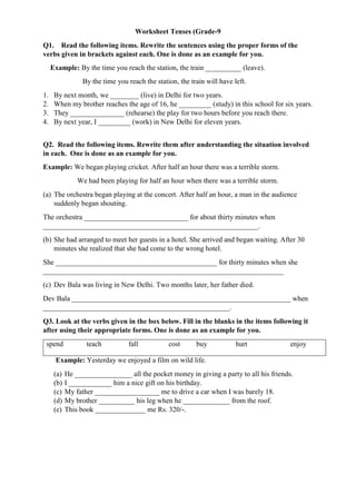 Worksheet Tenses (Grade-9
Q1. Read the following items. Rewrite the sentences using the proper forms of the
verbs given in brackets against each. One is done as an example for you.
Example: By the time you reach the station, the train __________ (leave).
By the time you reach the station, the train will have left.
1. By next month, we ________ (live) in Delhi for two years.
2. When my brother reaches the age of 16, he _________ (study) in this school for six years.
3. They _______________ (rehearse) the play for two hours before you reach there.
4. By next year, I _________ (work) in New Delhi for eleven years.
Q2. Read the following items. Rewrite them after understanding the situation involved
in each. One is done as an example for you.
Example: We began playing cricket. After half an hour there was a terrible storm.
We had been playing for half an hour when there was a terrible storm.
(a) The orchestra began playing at the concert. After half an hour, a man in the audience
suddenly began shouting.
The orchestra _____________________________ for about thirty minutes when
____________________________________________________________.
(b) She had arranged to meet her guests in a hotel. She arrived and began waiting. After 30
minutes she realized that she had come to the wrong hotel.
She _____________________________________________ for thirty minutes when she
___________________________________________________________________
(c) Dev Bala was living in New Delhi. Two months later, her father died.
Dev Bala _____________________________________________________________ when
____________________________________________________.
Q3. Look at the verbs given in the box below. Fill in the blanks in the items following it
after using their appropriate forms. One is done as an example for you.
spend teach fall cost buy hurt enjoy
Example: Yesterday we enjoyed a film on wild life.
(a) He ________________ all the pocket money in giving a party to all his friends.
(b) I ____________ him a nice gift on his birthday.
(c) My father __________________ me to drive a car when I was barely 18.
(d) My brother __________ his leg when he _____________ from the roof.
(e) This book ______________ me Rs. 320/-.
 