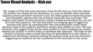 Tense Visual Analysis – Kick ass
This image is of the two main characters from the film kick ass, from the colours
the director has chosen for the characters, it is easy to identify which character
supports justice and which character is evil. the colour green to represents peace
and tranquillity, whereas the red and black represents fear and anger. This
medium shot shows the two characters having a heated conversation you can see
this from their postures. The two characters are showing signs of aggression
towards each other by clenching their fists and puffing their chests these
postures show to the audience that there will be some conflict to come. The two
characters also suggest there will be some conflict as they’re keeping eye contact,
keeping eye contact in conflict helps to intimidate the opponent. The angle of the
camera is trying to create a sense that they are both powerful as the camera is
angled from the bottom upwards making the audience look up to the characters
suggesting the audience are not as powerful as the characters in the scene.
 
