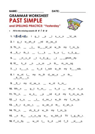 NAME: ________________________ DATE: ________________________
GRAMMAR WORKSHEET
PAST SIMPLE
and SPELLING PRACTICE: “Yesterday”
 Fill in the missing vowels: a e i o u
1. Y__st__rd__y, I g__t __p __t s__v__n __’cl__ck.
2. I g__t w__sh__d __nd dr__ss__d.
3. Th__n, __ __t__ br__ __kf__st w__th my f__m__ly.
4. __ft__r th__t, __ t__ __k __ b__s t__ c__ll__g__.
5. __ __rr__v__d __t c__ll__g__ __t __ __ght-th__rty.
6. W__ h__d __n __x__m __n th__ m__rn__ng.
7. __t n__ __n, __ h__d l__nch w__th my fr__ __nds.
8. I w__nt t__ my m__th cl__ss__s __n th__
__ft__rn__ __n.
9. __ft__r my cl__ss__s, __ w__nt h__m__.
10. Wh__n __ g__t h__m__, __ h__d __ sh__rt n__p.
11. Th__n, __ w__k__ __p __nd d__d my h__m__w__rk.
12. __t s__x, __ __t__ d__nn__r w__th my f__m__ly.
13. __ft__r d__nn__r, __ w__sh__d th__ d__sh__s.
14. Th__n, __ ch__tt__d w__th my f__m__ly.
15. __n th__ __v__n__ng w__ w__tch__d TV t__g__th__r.
16. F__n__lly, __ w__nt t__ b__d __nd f__ll __sl__ __p.
 