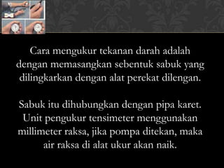 Cara mengukur tekanan darah adalah
dengan memasangkan sebentuk sabuk yang
 dilingkarkan dengan alat perekat dilengan.

Sabuk itu dihubungkan dengan pipa karet.
 Unit pengukur tensimeter menggunakan
millimeter raksa, jika pompa ditekan, maka
      air raksa di alat ukur akan naik.
 