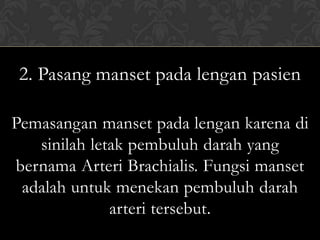 2. Pasang manset pada lengan pasien

Pemasangan manset pada lengan karena di
   sinilah letak pembuluh darah yang
bernama Arteri Brachialis. Fungsi manset
 adalah untuk menekan pembuluh darah
              arteri tersebut.
 