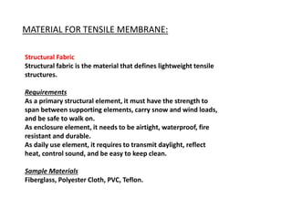 MATERIAL FOR TENSILE MEMBRANE:
Structural Fabric
Structural fabric is the material that defines lightweight tensile
structures.
Requirements
As a primary structural element, it must have the strength to
span between supporting elements, carry snow and wind loads,
and be safe to walk on.
As enclosure element, it needs to be airtight, waterproof, fire
resistant and durable.
As daily use element, it requires to transmit daylight, reflect
heat, control sound, and be easy to keep clean.
Sample Materials
Fiberglass, Polyester Cloth, PVC, Teflon.
 