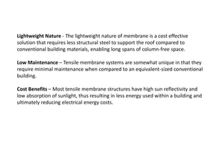 Lightweight Nature - The lightweight nature of membrane is a cost effective
solution that requires less structural steel to support the roof compared to
conventional building materials, enabling long spans of column-free space.
Low Maintenance – Tensile membrane systems are somewhat unique in that they
require minimal maintenance when compared to an equivalent-sized conventional
building.
Cost Benefits – Most tensile membrane structures have high sun reflectivity and
low absorption of sunlight, thus resulting in less energy used within a building and
ultimately reducing electrical energy costs.
 