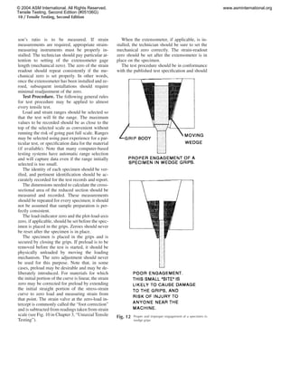 10 / Tensile Testing, Second Edition
son’s ratio is to be measured. If strain
measurements are required, appropriate strain-
measuring instruments must be properly in-
stalled. The technician should pay particular at-
tention to setting of the extensometer gage
length (mechanical zero). The zero of the strain
readout should repeat consistently if the me-
chanical zero is set properly. In other words,
once the extensometer has been installed and ze-
roed, subsequent installations should require
minimal readjustment of the zero.
Test Procedure. The following general rules
for test procedure may be applied to almost
every tensile test.
Load and strain ranges should be selected so
that the test will ﬁt the range. The maximum
values to be recorded should be as close to the
top of the selected scale as convenient without
running the risk of going past full scale. Ranges
may be selected using past experience for a par-
ticular test, or speciﬁcation data for the material
(if available). Note that many computer-based
testing systems have automatic range selection
and will capture data even if the range initially
selected is too small.
The identity of each specimen should be ver-
iﬁed, and pertinent identiﬁcation should be ac-
curately recorded for the test records and report.
The dimensions needed to calculate the cross-
sectional area of the reduced section should be
measured and recorded. These measurements
should be repeated for every specimen; it should
not be assumed that sample preparation is per-
fectly consistent.
The load-indicator zero and the plot-load-axis
zero, if applicable, should be set before the spec-
imen is placed in the grips. Zeroes should never
be reset after the specimen is in place.
The specimen is placed in the grips and is
secured by closing the grips. If preload is to be
removed before the test is started, it should be
physically unloaded by moving the loading
mechanism. The zero adjustment should never
be used for this purpose. Note that, in some
cases, preload may be desirable and may be de-
liberately introduced. For materials for which
the initial portion of the curve is linear, the strain
zero may be corrected for preload by extending
the initial straight portion of the stress-strain
curve to zero load and measuring strain from
that point. The strain valve at the zero-load in-
tercept is commonly called the “foot correction”
and is subtracted from readings taken from strain
scale (see Fig. 10 in Chapter 3, “Uniaxial Tensile
Testing”).
When the extensometer, if applicable, is in-
stalled, the technician should be sure to set the
mechanical zero correctly. The strain-readout
zero should be set after the extensometer is in
place on the specimen.
The test procedure should be in conformance
with the published test speciﬁcation and should
Fig. 12 Proper and improper engagement of a specimen in
wedge grips
© 2004 ASM International. All Rights Reserved.
Tensile Testing, Second Edition (#05106G)
www.asminternational.org
 