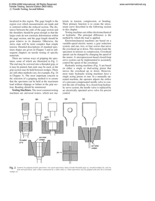 2 / Tensile Testing, Second Edition
Fig. 2 Systems for gripping tensile specimens. For round specimens, these include threaded grips (a), serrated wedges (b), and, for
butt end specimens, split collars constrained by a solid collar (c). Sheet specimens may be gripped with pins (d) or serrated
wedges (e).
localized in this region. The gage length is the
region over which measurements are made and
is centered within the reduced section. The dis-
tances between the ends of the gage section and
the shoulders should be great enough so that the
larger ends do not constrain deformation within
the gage section, and the gage length should be
great relative to its diameter. Otherwise, the
stress state will be more complex than simple
tension. Detailed descriptions of standard spec-
imen shapes are given in Chapter 3 and in sub-
sequent chapters on tensile testing of speciﬁc
materials.
There are various ways of gripping the spec-
imen, some of which are illustrated in Fig. 2.
The end may be screwed into a threaded grip, or
it may be pinned; butt ends may be used, or the
grip section may be held between wedges. There
are still other methods (see, for example, Fig. 24
in Chapter 3). The most important concern in
the selection of a gripping method is to ensure
that the specimen can be held at the maximum
load without slippage or failure in the grip sec-
tion. Bending should be minimized.
Testing Machines. The most common testing
machines are universal testers, which test ma-
terials in tension, compression, or bending.
Their primary function is to create the stress-
strain curve described in the following section
in this chapter.
Testing machines are either electromechanical
or hydraulic. The principal difference is the
method by which the load is applied.
Electromechanical machines are based on a
variable-speed electric motor; a gear reduction
system; and one, two, or four screws that move
the crosshead up or down. This motion loads the
specimen in tension or compression. Crosshead
speeds can be changed by changing the speed of
the motor. A microprocessor-based closed-loop
servo system can be implemented to accurately
control the speed of the crosshead.
Hydraulic testing machines (Fig. 3) are based
on either a single or dual-acting piston that
moves the crosshead up or down. However,
most static hydraulic testing machines have a
single acting piston or ram. In a manually op-
erated machine, the operator adjusts the oriﬁce
of a pressure-compensated needle valve to con-
trol the rate of loading. In a closed-loop hydrau-
lic servo system, the needle valve is replaced by
an electrically operated servo valve for precise
control.
© 2004 ASM International. All Rights Reserved.
Tensile Testing, Second Edition (#05106G)
www.asminternational.org
 