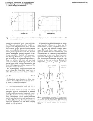 4 / Tensile Testing, Second Edition
Fig. 4 (a) Load-elongation curve from a tensile test and (b) corresponding engineering stress-strain curve. Specimen diameter, 12.5
mm; gage length, 50 mm.
versible deformation is called elastic deforma-
tion. (The deformation of a rubber band is en-
tirely elastic). At higher stresses, planes of atoms
slide over one another. This deformation, which
is not recovered when the stress is removed, is
termed plastic deformation. Note that the term
“plastic deformation” does not mean that the de-
formed material is a plastic (a polymeric mate-
rial). Bending of a wire (such as paper-clip wire)
with the ﬁngers (Fig. 5) illustrates the difference.
If the wire is bent a little bit, it will snap back
when released (top). With larger bends, it will
unbend elastically to some extent on release, but
there will be a permanent bend because of the
plastic deformation (bottom).
For most materials, the initial portion of the
curve is linear. The slope of this linear region is
called the elastic modulus or Young’s modulus:
E ‫ס‬ s/e (Eq 3)
In the elastic range, the ratio, t, of the mag-
nitude of the lateral contraction strain to the ax-
ial strain is called Poisson’s ratio:
t ‫ס‬ ‫מ‬e /e (in an x-direction tensile test)y x (Eq 4)
Because elastic strains are usually very small,
reasonably accurate measurement of Young’s
modulus and Poisson’s ratio in a tensile test re-
quires that strain be measured with a very sen-
sitive extensometer. (Strain gages should be
used for lateral strains.) Accurate results can also
be obtained by velocity-of-sound measurements
(unless the modulus is very low or the damping
is high, as with polymers).
When the stress rises high enough, the stress-
strain behavior will cease to be linear and the
strain will not disappear completely on unload-
ing. The strain that remains is called plastic
strain. The ﬁrst plastic strain usually corre-
sponds to the ﬁrst deviation from linearity. (For
some materials, the elastic deformation may be
nonlinear, and so there is not always this corre-
spondence). Once plastic deformation has be-
gun, there will be both elastic and plastic con-
tributions to the total strain, eT. This can be
expressed as eT ‫ס‬ ee ‫ם‬ ep, where ep is the plas-
Fig. 5 Elastic and plastic deformation of a wire with the ﬁn-
gers. With small forces (top), all of the bending is elastic
and disappears when the force is released. With greater forces
(below), some of the bending is recoverable (elastic), but most of
the bending is not recovered (is plastic) when the force is re-
moved.
© 2004 ASM International. All Rights Reserved.
Tensile Testing, Second Edition (#05106G)
www.asminternational.org
 