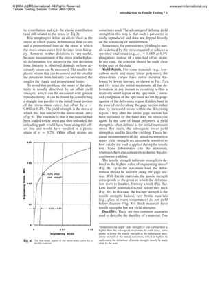 Introduction to Tensile Testing / 5
Fig. 6 The low-strain region of the stress-strain curve for a
ductile material
tic contribution and ee is the elastic contribution
(and still related to the stress by Eq 3).
It is tempting to deﬁne an elastic limit as the
stress at which plastic deformation ﬁrst occurs
and a proportional limit as the stress at which
the stress-strain curve ﬁrst deviates from linear-
ity. However, neither deﬁnition is very useful,
because measurement of the stress at which plas-
tic deformation ﬁrst occurs or the ﬁrst deviation
from linearity is observed depends on how ac-
curately strain can be measured. The smaller the
plastic strains that can be sensed and the smaller
the deviations from linearity can be detected, the
smaller the elastic and proportional limits.
To avoid this problem, the onset of the plas-
ticity is usually described by an offset yield
strength, which can be measured with greater
reproducibility. It can be found by constructing
a straight line parallel to the initial linear portion
of the stress-strain curve, but offset by e ‫ס‬
0.002 or 0.2%. The yield strength is the stress at
which this line intersects the stress-strain curve
(Fig. 6). The rationale is that if the material had
been loaded to this stress and then unloaded, the
unloading path would have been along this off-
set line and would have resulted in a plastic
strain of e ‫ס‬ 0.2%. Other offset strains are
sometimes used. The advantage of deﬁning yield
strength in this way is that such a parameter is
easily reproduced and does not depend heavily
on the sensitivity of measurement.
Sometimes, for convenience, yielding in met-
als is deﬁned by the stress required to achieve a
speciﬁed total strain (e.g., eT ‫ס‬ 0.005 or 0.5%
elongation) instead of a speciﬁed offset strain.
In any case, the criterion should be made clear
to the user of the data.
Yield Points. For some materials (e.g., low-
carbon steels and many linear polymers), the
stress-strain curves have initial maxima fol-
lowed by lower stresses, as shown in Fig. 7(a)
and (b). After the initial maximum, all the de-
formation at any instant is occurring within a
relatively small region of the specimen. Contin-
ued elongation of the specimen occurs by prop-
agation of the deforming region (Lu¨ders band in
the case of steels) along the gage section rather
than by increased strain within the deforming
region. Only after the entire gage section has
been traversed by the band does the stress rise
again. In the case of linear polymers, a yield
strength is often deﬁned as the initial maximum
stress. For steels, the subsequent lower yield
strength is used to describe yielding. This is be-
cause measurements of the initial maximum or
upper yield strength are extremely sensitive to
how axially the load is applied during the tensile
test. Some laboratories cite the minimum,
whereas others cite a mean stress during this dis-
continuous yielding.
The tensile strength (ultimate strength) is de-
ﬁned as the highest value of engineering stress*
(Fig. 8). Up to the maximum load, the defor-
mation should be uniform along the gage sec-
tion. With ductile materials, the tensile strength
corresponds to the point at which the deforma-
tion starts to localize, forming a neck (Fig. 8a).
Less ductile materials fracture before they neck
(Fig. 8b). In this case, the fracture strength is the
tensile strength. Indeed, very brittle materials
(e.g., glass at room temperature) do not yield
before fracture (Fig. 8c). Such materials have
tensile strengths but not yield strengths.
Ductility. There are two common measures
used to describe the ductility of a material. One
*Sometimes the upper yield strength of low-carbon steel is
higher than the subsequent maximum. In such cases, some
prefer to deﬁne the tensile strength as the subsequent max-
imum instead of the initial maximum, which is higher. In
such cases, the deﬁnition of tensile strength should be made
clear to the user.
© 2004 ASM International. All Rights Reserved.
Tensile Testing, Second Edition (#05106G)
www.asminternational.org
 