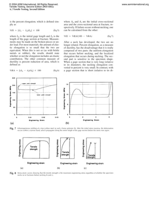 6 / Tensile Testing, Second Edition
Fig. 8 Stress-strain curves showing that the tensile strength is the maximum engineering stress regardless of whether the specimen
necks (a) or fractures before necking (b and c).
Fig. 7 Inhomogeneous yielding of a low-carbon steel (a) and a linear polymer (b). After the initial stress maxima, the deformation
occurs within a narrow band, which propagates along the entire length of the gage section before the stress rises again.
is the percent elongation, which is deﬁned sim-
ply as
%El ‫ס‬ [(L ‫מ‬ L )/L ] ‫ן‬ 100 (Eq 5)f 0 0
where L0 is the initial gage length and Lf is the
length of the gage section at fracture. Measure-
ments may be made on the broken pieces or un-
der load. For most materials, the amount of elas-
tic elongation is so small that the two are
equivalent. When this is not so (as with brittle
metals or rubber), the results should state
whether or not the elongation includes an elastic
contribution. The other common measure of
ductility is percent reduction of area, which is
deﬁned as
%RA ‫ס‬ [(A ‫מ‬ A )/A ] ‫ן‬ 100 (Eq 6)0 f 0
where A0 and Af are the initial cross-sectional
area and the cross-sectional area at fracture, re-
spectively. If failure occurs without necking, one
can be calculated from the other:
%El ‫ס‬ %RA/(100 ‫מ‬ %RA) (Eq 7)
After a neck has developed, the two are no
longer related. Percent elongation, as a measure
of ductility, has the disadvantage that it is really
composed of two parts: the uniform elongation
that occurs before necking, and the localized
elongation that occurs during necking. The sec-
ond part is sensitive to the specimen shape.
When a gage section that is very long (relative
to its diameter), the necking elongation con-
verted to percent is very small. In contrast, with
a gage section that is short (relative to its di-
© 2004 ASM International. All Rights Reserved.
Tensile Testing, Second Edition (#05106G)
www.asminternational.org
 