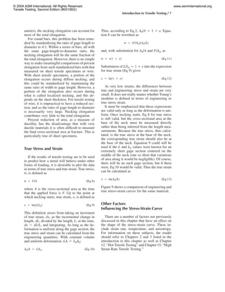 Introduction to Tensile Testing / 7
ameter), the necking elongation can account for
most of the total elongation.
For round bars, this problem has been reme-
died by standardizing the ratio of gage length to
diameter to 4:1. Within a series of bars, all with
the same gage-length-to-diameter ratio, the
necking elongation will be the same fraction of
the total elongation. However, there is no simple
way to make meaningful comparisons of percent
elongation from such standardized bars with that
measured on sheet tensile specimens or wire.
With sheet tensile specimens, a portion of the
elongation occurs during diffuse necking, and
this could be standardized by maintaining the
same ratio of width to gage length. However, a
portion of the elongation also occurs during
what is called localized necking, and this de-
pends on the sheet thickness. For tensile testing
of wire, it is impractical to have a reduced sec-
tion, and so the ratio of gage length to diameter
is necessarily very large. Necking elongation
contributes very little to the total elongation.
Percent reduction of area, as a measure of
ductility, has the disadvantage that with very
ductile materials it is often difﬁcult to measure
the ﬁnal cross-sectional area at fracture. This is
particularly true of sheet specimens.
True Stress and Strain
If the results of tensile testing are to be used
to predict how a metal will behave under other
forms of loading, it is desirable to plot the data
in terms of true stress and true strain. True stress,
r, is deﬁned as
r ‫ס‬ F/A (Eq 8)
where A is the cross-sectional area at the time
that the applied force is F. Up to the point at
which necking starts, true strain, e, is deﬁned as
e ‫ס‬ ln(L/L ) (Eq 9)0
This deﬁnition arises from taking an increment
of true strain, de, as the incremental change in
length, dL, divided by the length, L, at the time,
de ‫ס‬ dL/L, and integrating. As long as the de-
formation is uniform along the gage section, the
true stress and strain can be calculated from the
engineering quantities. With constant volume
and uniform deformation, LA ‫ס‬ L0A0:
A /A ‫ס‬ L/L (Eq 10)0 0
Thus, according to Eq 2, A0/A ‫ס‬ 1 ‫ם‬ e. Equa-
tion 8 can be rewritten as
r ‫ס‬ (F/A )(A /A)0 0
and, with substitution for A0/A and F/A0, as
r ‫ס‬ s(1 ‫ם‬ e) (Eq 11)
Substitution of L/L0 ‫ס‬ 1 ‫ם‬ e into the expression
for true strain (Eq 9) gives
e ‫ס‬ ln(1 ‫ם‬ e) (Eq 12)
At very low strains, the differences between
true and engineering stress and strain are very
small. It does not really matter whether Young’s
modulus is deﬁned in terms of engineering or
true stress strain.
It must be emphasized that these expressions
are valid only as long as the deformation is uni-
form. Once necking starts, Eq 8 for true stress
is still valid, but the cross-sectional area at the
base of the neck must be measured directly
rather than being inferred from the length mea-
surements. Because the true stress, thus calcu-
lated, is the true stress at the base of the neck,
the corresponding true strain should also be at
the base of the neck. Equation 9 could still be
used if the L and L0 values were known for an
extremely short gage section centered on the
middle of the neck (one so short that variations
of area along it would be negligible). Of course,
there will be no such gage section, but if there
were, Eq 10 would be valid. Thus the true strain
can be calculated as
e ‫ס‬ ln(A /A) (Eq 13)0
Figure 9 shows a comparison of engineering and
true stress-strain curves for the same material.
Other Factors
Inﬂuencing the Stress-Strain Curve
There are a number of factors not previously
discussed in this chapter that have an effect on
the shape of the stress-strain curve. These in-
clude strain rate, temperature, and anisotropy.
For information on these subjects, the reader
should refer to Chapters 2 and 3 listed in the
introduction to this chapter as well as Chapter
12, “Hot Tensile Testing” and Chapter 15, “High
Strain Rate Tensile Testing.”
© 2004 ASM International. All Rights Reserved.
Tensile Testing, Second Edition (#05106G)
www.asminternational.org
 