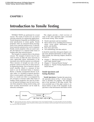 CHAPTER 1
Introduction to Tensile Testing
Fig. 1 Typical tensile specimen, showing a reduced gage section and enlarged shoulders. To avoid end effects from the shoulders,
the length of the transition region should be at least as great as the diameter, and the total length of the reduced section should
be at least four times the diameter.
TENSILE TESTS are performed for several
reasons. The results of tensile tests are used in
selecting materials for engineering applications.
Tensile properties frequently are included in ma-
terial speciﬁcations to ensure quality. Tensile
properties often are measured during develop-
ment of new materials and processes, so that dif-
ferent materials and processes can be compared.
Finally, tensile properties often are used to pre-
dict the behavior of a material under forms of
loading other than uniaxial tension.
The strength of a material often is the primary
concern. The strength of interest may be mea-
sured in terms of either the stress necessary to
cause appreciable plastic deformation or the
maximum stress that the material can withstand.
These measures of strength are used, with ap-
propriate caution (in the form of safety factors),
in engineering design. Also of interest is the ma-
terial’s ductility, which is a measure of how
much it can be deformed before it fractures.
Rarely is ductility incorporated directly in de-
sign; rather, it is included in material speciﬁca-
tions to ensure quality and toughness. Low duc-
tility in a tensile test often is accompanied by
low resistance to fracture under other forms of
loading. Elastic properties also may be of inter-
est, but special techniques must be used to mea-
sure these properties during tensile testing, and
more accurate measurements can be made by
ultrasonic techniques.
This chapter provides a brief overview of
some of the more important topics associated
with tensile testing. These include:
● Tensile specimens and test machines
● Stress-strain curves, including discussions of
elastic versus plastic deformation, yield
points, and ductility
● True stress and strain
● Test methodology and data analysis
It should be noted that subsequent chapters con-
tain more detailed information on these topics.
Most notably, the following chapters should be
referred to:
● Chapter 2, “Mechanical Behavior of Mate-
rials Under Tensile Loads”
● Chapter 3, “Uniaxial Tensile Testing”
● Chapter 4, “Tensile Testing Equipment and
Strain Sensors”
Tensile Specimens and
Testing Machines
Tensile Specimens. Consider the typical ten-
sile specimen shown in Fig. 1. It has enlarged
ends or shoulders for gripping. The important
part of the specimen is the gage section. The
cross-sectional area of the gage section is re-
duced relative to that of the remainder of the
specimen so that deformation and failure will be
© 2004 ASM International. All Rights Reserved.
Tensile Testing, Second Edition (#05106G)
www.asminternational.org
 