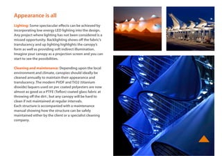 www.basestructures.com
Appearance is all
Lighting: Some spectacular effects can be achieved by
incorporating low energy LED lighting into the design.
Any project where lighting has not been considered is a
missed opportunity. Backlighting shows off the fabric’s
translucency and up lighting highlights the canopy’s
form as well as providing soft indirect illumination.
Imagine your canopy as a projection screen and you can
start to see the possibilities.
Cleaning and maintenance: Depending upon the local
environment and climate, canopies should ideally be
cleaned annually to maintain their appearance and
translucency. The modern PVDF and TiO2 (titanium
dioxide) laquers used on pvc coated polyesters are now
almost as good as a PTFE (Teflon) coated glass fabric at
throwing off the dirt , but any canopy will be hard to
clean if not maintained at regular intervals.
Each structure is accompanied with a maintenance
manual showing how the structure can be safely
maintained either by the client or a specialist cleaning
company.
 
