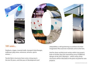 www.basestructures.com
adaptability is still quickening as architects let their
imagination flow and new materials come to the fore.
And for sheer architectural variety within one project,
look no further than the astonishing array of different
designs at the 2012 Olympics – where many of the
structures will be relocated or the parts recycled for new
projects.
101 uses...
Stadiums, stages, covered malls, transport interchanges,
walkways, play areas, entrances, atriums, sports
arenas….
Tensile fabric structures have come a long way in
the last 50 years, and that pace of development and
 
