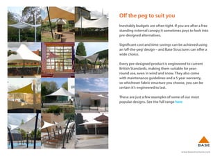 www.basestructures.com
Off the peg to suit you
Inevitably budgets are often tight. If you are after a free
standing external canopy it sometimes pays to look into
pre-designed alternatives.
Significant cost and time savings can be achieved using
an‘off-the-peg’design – and Base Structures can offer a
wide choice.
Every pre-designed product is engineered to current
British Standards, making them suitable for year-
round use, even in wind and snow. They also come
with maintenance guidelines and a 5 year warranty,
so whichever fabric structure you choose, you can be
certain it’s engineered to last.
These are just a few examples of some of our most
popular designs. See the full range here
 