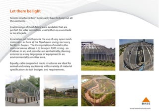 www.basestructures.com
Let there be light
Tensile structures don’t necessarily have to keep out all
the elements.
A wide range of mesh fabrics are available that are
perfect for solar protection, used either as a sunshade
or on a façade.
A variation on this theme is the use of very open mesh
materials – as here at the Newhaven energy recovery
facility in Sussex. The incorporation of metal in the
material weave allows it to be open AND strong - so
it allows in air, and provides an aesthetically pleasing
exterior to a very large piece of equipment in an
environmentally sensitive area.
Equally, cable supported mesh structures are ideal for
animal and aviary enclosures with a variety of material
specifications to suit budgets and requirements.
 