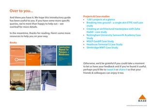www.basestructures.com
Over to you...
And there you have it. We hope this introductory guide
has been useful to you. If you have some more specific
queries, we’re more than happy to help out – see
overleaf for more details.
In the meantime, thanks for reading. Here’s some more
resources to help you on your way.
Books
Projects & Case studies
• 1,001 projects at a glance
• Breaking new ground – a single skin ETFE roof case
study
• Creating an architectural masterpiece with Zaha
Hadid - case study
• Nottingham University Samworth Academy Case
Study
• MSCP Cardiff Case Study
• Heathrow Terminal 5 Case Study
• Slimbridge WWT Case Study
Otherwise, we’d be grateful if you could take a moment
to let us have your feedback and if you’ve found it useful,
perhaps you’d like to tweet it or share it so that your
friends & colleagues can enjoy it too.
 