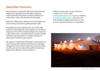 www.basestructures.com
About Base Structures
Base Structures is one of the UK’s most respected and
experienced specialist in tensile fabric structures –
working directly with clients as well as architects to
realise their visions and maximise their budgets.
With over 1400 projects delivered across the globe, we
know a thing or two about getting tensiles right.
Hopefully this guide will help steer you on the right
path but if you would like some support, we are always
happy to work on the conceptual stages of a project on
a speculative basis – providing advice, samples, budget
estimates and hand sketch or rendered images. So
please don’t hesitate to get in touch.
We appoint a single Project Manager to each project so
that it receives the individual attention of a specialist
through from start to finish. Base Structures also offers
an after sales service with a fully staffed maintenance
department offering a 24 hour response.
To find out more, you can get in touch on
+44 (0)117 911 5250, email
mail@basestructures.com or visit our website
www.basestructures.com - where you will
find a wealth of helpful information as well
as some inspirational ideas in our portfolio.
 