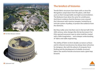 www.basestructures.com
The briefest of histories
Tensile fabric structures have been with us since the
Mongolians swept down from the plains, with their
yurts as their transportable overnight accommodation.
The Bedouins have done the same for untold years.
And there’s evidence that the Romans even covered
the Colosseum with massive canopies, hoisted by an
intricate system of pulleys, to protect the audience from
the elements.
But they really came into their own in the last half of the
20th century, when designs like this by Germany’s Frei
Otto opened everyone’s eyes to what could be created
with a little imagination… and a deeper understanding
of fabric and cable engineering.
The ability of fabric to form double curvature surfaces
and its inherent translucency has always been attractive
for designers. But with the advent of computer form
finding and the development of reliable structural
fabrics the world of tensile structures took a giant leap
forward.
Colosseum roof
Frei Otto Olympic Stadium
 