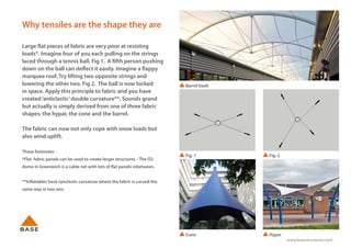 www.basestructures.com
Why tensiles are the shape they are
Large flat pieces of fabric are very poor at resisting
loads*. Imagine four of you each pulling on the strings
laced through a tennis ball. Fig 1. A fifth person pushing
down on the ball can deflect it easily. Imagine a flappy
marquee roof. Try lifting two opposite strings and
lowering the other two. Fig 2. The ball is now locked
in space. Apply this principle to fabric and you have
created‘anticlastic’double curvature**. Sounds grand
but actually is simply derived from one of three fabric
shapes; the hypar, the cone and the barrel.
The fabric can now not only cope with snow loads but
also wind uplift.
Those footnotes -
*Flat fabric panels can be used to create larger structures – The O2
dome in Greenwich is a cable net with lots of flat panels inbetween.
**Inflatables have synclastic curvature where the fabric is curved the
same way in two axis.
Barrel Vault
Cone Hypar
Fig. 1 Fig. 2
 