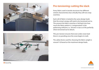 www.basestructures.com
Pre-tensioning: cutting the slack
Every fabric used in tensile structures has different
stretch characteristics but critically they will not creep
overtime.
Each roll of fabric is tested to the same design loads
that the actual canopy will need to be tensioned out to.
The amount the fabric stretches is fed back into how
much the fabric pattern is 'compensated' in the
patterning software; i.e. 'shrunk' in size so it fits perfectly
when tensioned out to datum.
This pre-tension ensures that even under snow load
there is no ponding once the snow begins to melt.
The safety factor used for choosing the fabric weight is
around 1:6 based on the maximum design loads.
Biaxial Rig
 
