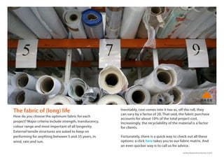 www.basestructures.com
The fabric of (long) life
How do you choose the optimum fabric for each
project? Major criteria include strength, translucency,
colour range and most important of all longevity.
External tensile structures are asked to keep on
performing for anything between 5 and 35 years, in
wind, rain and sun.
Inevitably, cost comes into it too as, off the roll, they
can vary by a factor of 20. That said, the fabric purchase
accounts for about 10% of the total project cost.
Increasingly, the recyclability of the material is a factor
for clients.
Fortunately, there is a quick way to check out all these
options: a click here takes you to our fabric matrix. And
an even quicker way is to call us for advice.
 