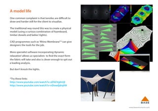 www.basestructures.com
A model life
One common complaint is that tensiles are difficult to
draw and harder still for the client to visualize.
The traditional way round this was to create a physical
model (using a curious combination of foamboard,
timber dowels and ladies’tights).
CAD programmes such as 'Rhino Membrane"* can give
designers the tools for the job.
More specialist software incorporating‘dynamic
relaxation’allows us specialists to find the exact form
the fabric will take and also is clever enough to spit out
a loading analysis.
But don’t knock the tights.
*Try these links
http://www.youtube.com/watch?v=zDSCVg0rUjl
http://www.youtube.com/watch?v=nDowdjdrqHA
 