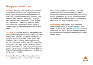 www.basestructures.com
Things you should know
Insulation: Although fabric structures are generally
used to cover unheated spaces it is possible to have
a multi layer construction consisting of an inner and
outer fabric skin with an interlayer of insulation. One
disadvantage is the loss of translucency, although
there are now translucent products such as Nanogel
that could be used if the budget permits. A double
skin construction can be used to reduce the risk of
condensation if this cannot be designed out by other
means.
Fire safety: All structural fabrics are fire rated although
some behave differently than others in a fire. Pvc coated
polyesters will melt back from a heat source which is
useful for venting the flames & smoke. Coated glass
fibre based fabrics will tend to produce less smoke
and stay intact longer until the seams fail at very high
temperatures. Any fabric producing burning droplets
is totally unsuitable. The European fire coding system
measures flammability, smoke production and burning
droplets. A typical PVC coated polyester Euro Class fire
rating would be B-s2,d0.
Acoustics: To achieve an effective sound absorption
you need plenty of mass, which is not one of fabric’s
strong points. What fabric is useful for is reducing
reverberation times in interiors with a lot of hard
surfaces. The best combination is a mesh fabric with an
acoustic quilt behind. One technical fabric by Mermet
has been engineered to reduce mid to high frequency
sound whilst still being translucent to light.
Environmental: Many (but not all) of the fabrics
now in popular use can be recycled. If this is a major
concern for you or your client, the fabric matrix gives an
indication of this and we can give more detailed advice.
The amount of embodied carbon can also be calculated
for your project.
 