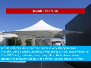 Tensile Umbrellas
Tensile umbrella like a tent type but he is very strong because
manufacturing a tensile umbrella always using a strong type of material
like- PVC Sheet, cantilever, and strong fabric. He is also a tensile
structure that protects people for harmful sun rays and dust effects.
 