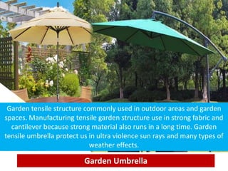 Garden Umbrella
Garden tensile structure commonly used in outdoor areas and garden
spaces. Manufacturing tensile garden structure use in strong fabric and
cantilever because strong material also runs in a long time. Garden
tensile umbrella protect us in ultra violence sun rays and many types of
weather effects.
 