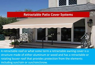 Retractable Patio Cover Systems
A retractable roof or what some term a retractable awning cover is a
structure made of either aluminum or wood and has a retractable or
rotating louver roof that provides protection from the elements
including sun/rain or sun/rain/snow.
 