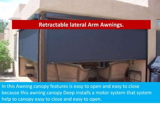 Retractable lateral Arm Awnings.
In this Awning canopy features is easy to open and easy to close
because this awning canopy Deep installs a motor system that system
help to canopy easy to close and easy to open.
 