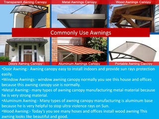 Commonly Use Awnings
•Door Awning:- Awning canopy easy to install indoors and provide sun rays protection
easily.
•Window Awnings:- window awning canopy normally you see this house and offices
because this awning canopy use is normally.
•Metal Awning:- many types of awning canopy manufacturing metal material because
he is very strong material.
•Aluminum Awning:- Many types of awning canopy manufacturing is aluminum base
because he is very helpful to stop ultra violence rays on Sun.
•Wood Awning:- Today’s you see many hoses and offices install wood awning This
awning looks like beautiful and good.
 