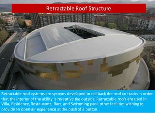 Retractable Roof Structure
Retractable roof systems are systems developed to roll back the roof on tracks in order
that the interior of the ability is receptive the outside. Retractable roofs are used in
Villa, Residence, Restaurants, Bars, and Swimming pool, other facilities wishing to
provide an open-air experience at the push of a button.
 