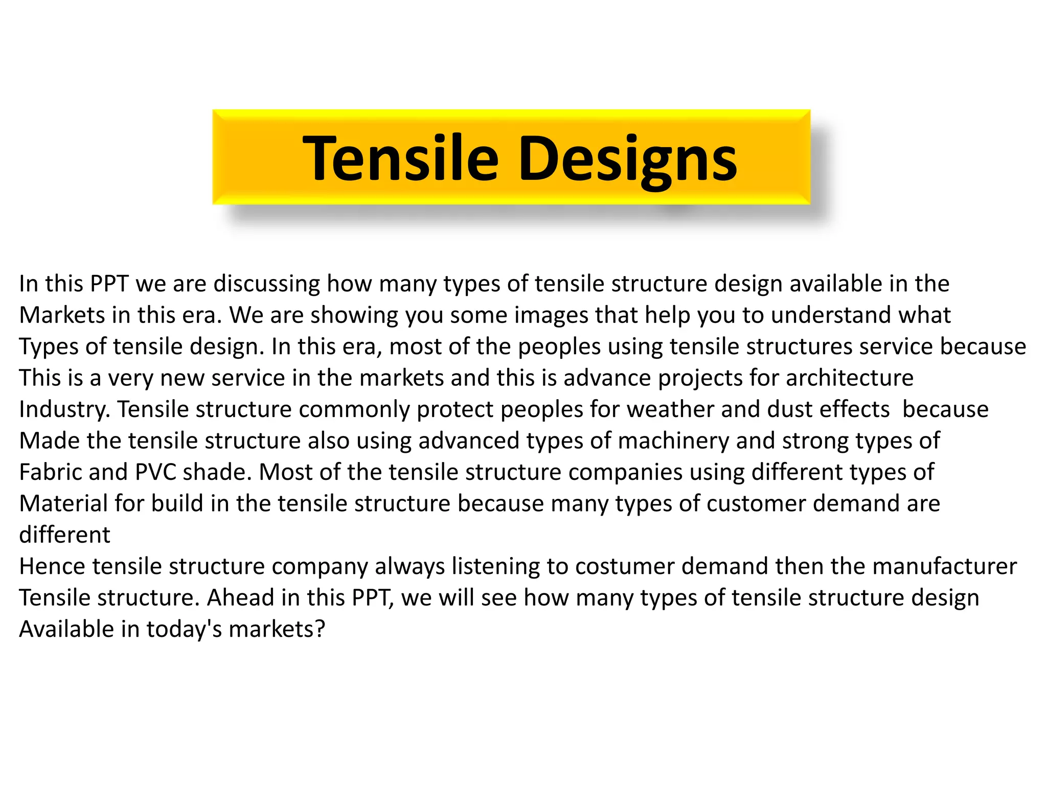 Tensile Designs
In this PPT we are discussing how many types of tensile structure design available in the
Markets in this era. We are showing you some images that help you to understand what
Types of tensile design. In this era, most of the peoples using tensile structures service because
This is a very new service in the markets and this is advance projects for architecture
Industry. Tensile structure commonly protect peoples for weather and dust effects because
Made the tensile structure also using advanced types of machinery and strong types of
Fabric and PVC shade. Most of the tensile structure companies using different types of
Material for build in the tensile structure because many types of customer demand are
different
Hence tensile structure company always listening to costumer demand then the manufacturer
Tensile structure. Ahead in this PPT, we will see how many types of tensile structure design
Available in today's markets?
 