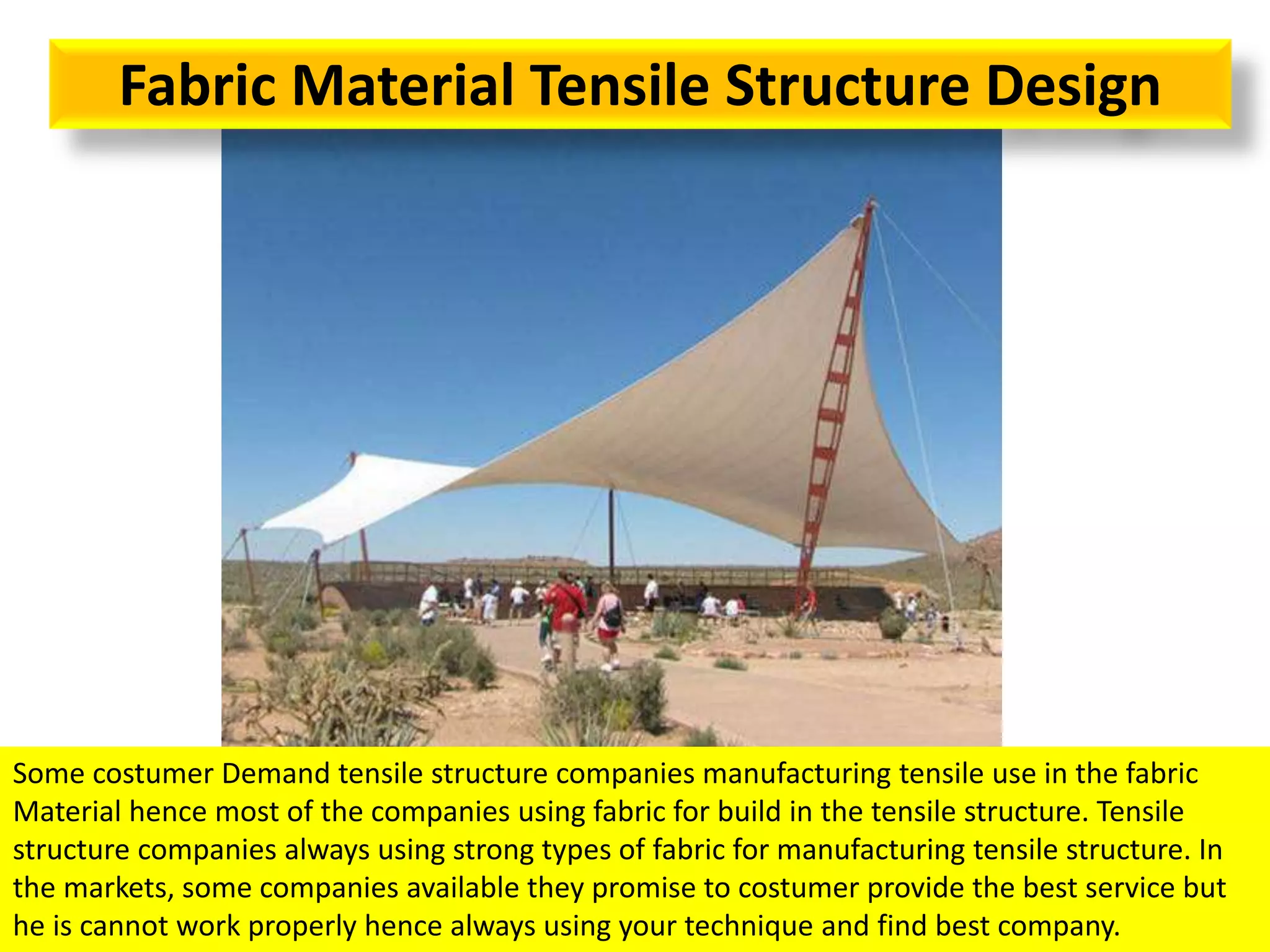 Fabric Material Tensile Structure Design
Some costumer Demand tensile structure companies manufacturing tensile use in the fabric
Material hence most of the companies using fabric for build in the tensile structure. Tensile
structure companies always using strong types of fabric for manufacturing tensile structure. In
the markets, some companies available they promise to costumer provide the best service but
he is cannot work properly hence always using your technique and find best company.
 